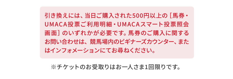 引き換えには、当日ご購入された500円以上の［馬券・UMACA投票ご利用明細・UMACAスマート投票照会画面］のいずれかが必要です。馬券のご購入に関するお問い合わせは、競馬場内のビギナーズカウンター、またはインフォメーションにてお尋ねください。※チケットのお受取りはお一人さま1回限りです。