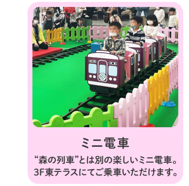 ミニ電車 “森の列車”とは別の楽しいミニ電車。3F東テラスにてご乗車いただけます。